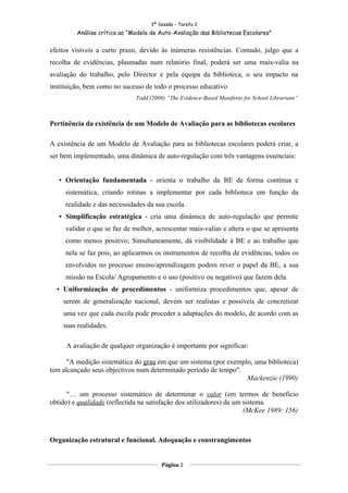 3ª Sessão – Tarefa 2
         Análise crítica ao “Modelo de Auto-Avaliação das Bibliotecas Escolares”


efeitos visíveis a curto prazo, devido às inúmeras resistências. Contudo, julgo que a
recolha de evidências, plasmadas num relatório final, poderá ser uma mais-valia na
avaliação do trabalho, pelo Director e pela equipa da biblioteca, o seu impacto na
instituição, bem como no sucesso de todo o processo educativo
                              Todd (2008) “The Evidence-Based Manifesto for School Librarians”



Pertinência da existência de um Modelo de Avaliação para as bibliotecas escolares

A existência de um Modelo de Avaliação para as bibliotecas escolares poderá criar, a
ser bem implementado, uma dinâmica de auto-regulação com três vantagens essenciais:


    Orientação fundamentada - orienta o trabalho da BE de forma contínua e
     sistemática, criando rotinas a implementar por cada biblioteca em função da
     realidade e das necessidades da sua escola.
    Simplificação estratégica - cria uma dinâmica de auto-regulação que permite
     validar o que se faz de melhor, acrescentar mais-valias e altera o que se apresenta
     como menos positivo; Simultaneamente, dá visibilidade à BE e ao trabalho que
     nela se faz pois, ao aplicarmos os instrumentos de recolha de evidências, todos os
     envolvidos no processo ensino/aprendizagem podem rever o papel da BE, a sua
     missão na Escola/ Agrupamento e o uso (positivo ou negativo) que fazem dela.
   Uniformização de procedimentos - uniformiza procedimentos que, apesar de
    serem de generalização nacional, devem ser realistas e possíveis de concretizar
    uma vez que cada escola pode proceder a adaptações do modelo, de acordo com as
    suas realidades.

     A avaliação de qualquer organização é importante por significar:

      "A medição sistemática do grau em que um sistema (por exemplo, uma biblioteca)
tem alcançado seus objectivos num determinado período de tempo".
                                                                  Mackenzie (1990)

      "… um processo sistemático de determinar o valor (em termos de benefício
obtido) e qualidade (reflectida na satisfação dos utilizadores) de um sistema.
                                                                      (McKee 1989: 156)



Organização estrutural e funcional. Adequação e constrangimentos


                                        Página 2
 