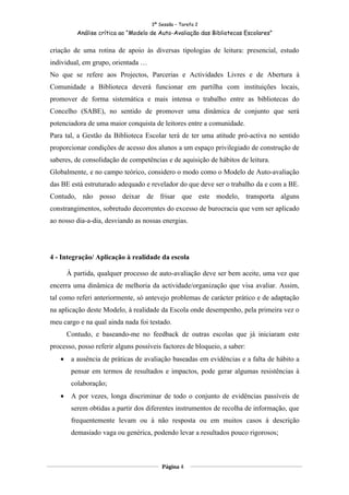 3ª Sessão – Tarefa 2
          Análise crítica ao “Modelo de Auto-Avaliação das Bibliotecas Escolares”


criação de uma rotina de apoio às diversas tipologias de leitura: presencial, estudo
individual, em grupo, orientada …
No que se refere aos Projectos, Parcerias e Actividades Livres e de Abertura à
Comunidade a Biblioteca deverá funcionar em partilha com instituições locais,
promover de forma sistemática e mais intensa o trabalho entre as bibliotecas do
Concelho (SABE), no sentido de promover uma dinâmica de conjunto que será
potenciadora de uma maior conquista de leitores entre a comunidade.
Para tal, a Gestão da Biblioteca Escolar terá de ter uma atitude pró-activa no sentido
proporcionar condições de acesso dos alunos a um espaço privilegiado de construção de
saberes, de consolidação de competências e de aquisição de hábitos de leitura.
Globalmente, e no campo teórico, considero o modo como o Modelo de Auto-avaliação
das BE está estruturado adequado e revelador do que deve ser o trabalho da e com a BE.
Contudo, não posso deixar de frisar que este modelo, transporta alguns
constrangimentos, sobretudo decorrentes do excesso de burocracia que vem ser aplicado
ao nosso dia-a-dia, desviando as nossas energias.




4 - Integração/ Aplicação à realidade da escola

       À partida, qualquer processo de auto-avaliação deve ser bem aceite, uma vez que
encerra uma dinâmica de melhoria da actividade/organização que visa avaliar. Assim,
tal como referi anteriormente, só antevejo problemas de carácter prático e de adaptação
na aplicação deste Modelo, à realidade da Escola onde desempenho, pela primeira vez o
meu cargo e na qual ainda nada foi testado.
       Contudo, e baseando-me no feedback de outras escolas que já iniciaram este
processo, posso referir alguns possíveis factores de bloqueio, a saber:
   •    a ausência de práticas de avaliação baseadas em evidências e a falta de hábito a
        pensar em termos de resultados e impactos, pode gerar algumas resistências à
        colaboração;
   •    A por vezes, longa discriminar de todo o conjunto de evidências passíveis de
        serem obtidas a partir dos diferentes instrumentos de recolha de informação, que
        frequentemente levam ou à não resposta ou em muitos casos à descrição
        demasiado vaga ou genérica, podendo levar a resultados pouco rigorosos;



                                         Página 4
 