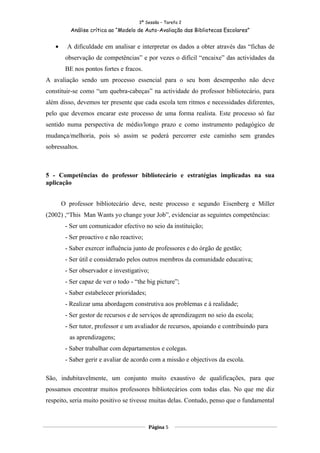 3ª Sessão – Tarefa 2
          Análise crítica ao “Modelo de Auto-Avaliação das Bibliotecas Escolares”


   •     A dificuldade em analisar e interpretar os dados a obter através das “fichas de
        observação de competências” e por vezes o difícil “encaixe” das actividades da
        BE nos pontos fortes e fracos.
A avaliação sendo um processo essencial para o seu bom desempenho não deve
constituir-se como “um quebra-cabeças” na actividade do professor bibliotecário, para
além disso, devemos ter presente que cada escola tem ritmos e necessidades diferentes,
pelo que devemos encarar este processo de uma forma realista. Este processo só faz
sentido numa perspectiva de médio/longo prazo e como instrumento pedagógico de
mudança/melhoria, pois só assim se poderá percorrer este caminho sem grandes
sobressaltos.



5 - Competências do professor bibliotecário e estratégias implicadas na sua
aplicação


       O professor bibliotecário deve, neste processo e segundo Eisenberg e Miller
(2002) ,“This Man Wants yo change your Job”, evidenciar as seguintes competências:
        - Ser um comunicador efectivo no seio da instituição;
        - Ser proactivo e não reactivo;
        - Saber exercer influência junto de professores e do órgão de gestão;
        - Ser útil e considerado pelos outros membros da comunidade educativa;
        - Ser observador e investigativo;
        - Ser capaz de ver o todo - “the big picture”;
        - Saber estabelecer prioridades;
        - Realizar uma abordagem construtiva aos problemas e à realidade;
        - Ser gestor de recursos e de serviços de aprendizagem no seio da escola;
        - Ser tutor, professor e um avaliador de recursos, apoiando e contribuindo para
         as aprendizagens;
        - Saber trabalhar com departamentos e colegas.
        - Saber gerir e avaliar de acordo com a missão e objectivos da escola.

São, indubitavelmente, um conjunto muito exaustivo de qualificações, para que
possamos encontrar muitos professores bibliotecários com todas elas. No que me diz
respeito, seria muito positivo se tivesse muitas delas. Contudo, penso que o fundamental



                                           Página 5
 