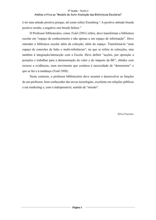 3ª Sessão – Tarefa 2
          Análise crítica ao “Modelo de Auto-Avaliação das Bibliotecas Escolares”


é ter uma atitude positiva porque, tal como refere Eisenberg “ A positive attitude breeds
positive results, a negative one breeds failure.”
      O Professor bibliotecário, como Todd (2001) refere, deve transformar a biblioteca
escolar em “espaço de conhecimento e não apenas a um espaço de informação”. Deve
entender a biblioteca escolar além da colecção, além do espaço. Transformá-la “num
espaço de conexões de links e multi-referências”, no que se refere às colecções, mas
também à integração/interacção com a Escola. Deve definir “acções, por oposição a
posições e trabalhar para a demonstração do valor e do impacto da BE”, obtidos com
recurso a evidências, num movimento que conduza à necessidade de “demonstrar” o
que se faz e à mudança (Todd 2008).
      Neste contexto, o professor bibliotecário deve assumir e desenvolver as funções
de um professor, bom conhecedor das novas tecnologias, excelente em relações públicas
e em marketing e, com o indispensável, sentido de “missão”.




                                                                             Sílvia Faustino




                                         Página 6
 