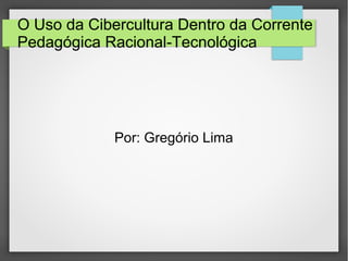 O Uso da Cibercultura Dentro da Corrente
Pedagógica Racional-Tecnológica
Por: Gregório Lima
 