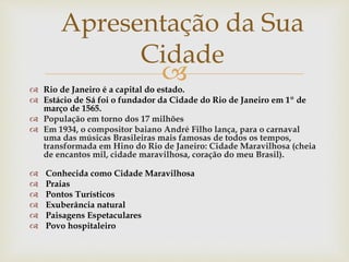  Rio de Janeiro é a capital do estado.
 Estácio de Sá foi o fundador da Cidade do Rio de Janeiro em 1º de
março de 1565.
 População em torno dos 17 milhões
 Em 1934, o compositor baiano André Filho lança, para o carnaval
uma das músicas Brasileiras mais famosas de todos os tempos,
transformada em Hino do Rio de Janeiro: Cidade Maravilhosa (cheia
de encantos mil, cidade maravilhosa, coração do meu Brasil).
 Conhecida como Cidade Maravilhosa
 Praias
 Pontos Turísticos
 Exuberância natural
 Paisagens Espetaculares
 Povo hospitaleiro
Apresentação da Sua
Cidade
 