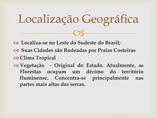 
 Localiza-se no Leste do Sudeste do Brasil;
 Suas Cidades são Rodeadas por Praias Costeiras
 Clima Tropical
 Vegetação - Original do Estado. Atualmente, as
Florestas ocupam um décimo do território
fluminense. Concentra-se principalmente nas
partes mais altas das serras.
Localização Geográfica
 