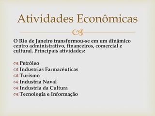 
O Rio de Janeiro transformou-se em um dinâmico
centro administrativo, financeiros, comercial e
cultural. Principais atividades:
 Petróleo
 Industrias Farmacêuticas
 Turismo
 Industria Naval
 Industria da Cultura
 Tecnologia e Informação
Atividades Econômicas
 
