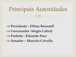 
 Presidente - Dilma Rousseff
 Governador -Sérgio Cabral
 Prefeito - Eduardo Paes
 Senador – Marcelo Crivella
Principais Autoridades
 