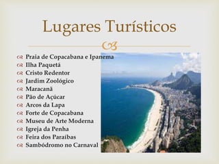 
 Praia de Copacabana e Ipanema
 Ilha Paquetá
 Cristo Redentor
 Jardim Zoológico
 Maracanã
 Pão de Açúcar
 Arcos da Lapa
 Forte de Copacabana
 Museu de Arte Moderna
 Igreja da Penha
 Feira dos Paraíbas
 Sambódromo no Carnaval
Lugares Turísticos
 
