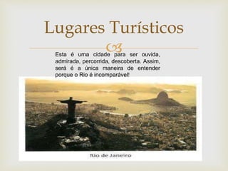 
Lugares Turísticos
Esta é uma cidade para ser ouvida,
admirada, percorrida, descoberta. Assim,
será é a única maneira de entender
porque o Rio é incomparável!
 