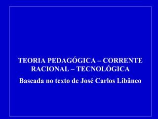 TEORIA PEDAGÓGICA – CORRENTE 
RACIONAL – TECNOLÓGICA 
Baseada no texto de José Carlos Libâneo 
 