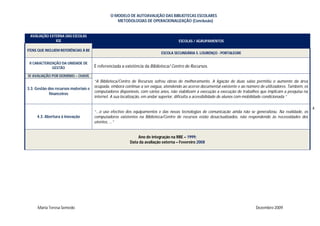 O MODELO DE AUTOAVALIÇÃO DAS BIBLIOTECAS ESCOLARES
                                                   METODOLOGIAS DE OPERACIONALIZAÇÃO (Conclusão)


 AVALIAÇÃO EXTERNA DAS ESCOLAS
              IGE                                                                    ESCOLAS / AGRUPAMENTOS

ITENS QUE INCLUEM REFERÊNCIAS À BE
                                                                            ESCOLA SECUNDÁRIA S. LOURENÇO - PORTALEGRE

 II CARACTERIZAÇÃO DA UNIDADE DE
              GESTÃO                   É referenciada a existência da Biblioteca/ Centro de Recursos.

IV AVALIAÇÃO POR DOMINIO – CHAVE
                                       “A Biblioteca/Centro de Recursos sofreu obras de melhoramento. A ligação de duas salas permitiu o aumento da área
                                       ocupada, embora continue a ser exígua, atendendo ao acervo documental existente e ao número de utilizadores. Também, os
3.3. Gestão dos recursos materiais e
                                       computadores disponíveis, com vários anos, não viabilizam a execução a execução de trabalhos que implicam a pesquisa na
             financeiros
                                       internet. A sua localização, em andar superior, dificulta a acessibilidade de alunos com mobilidade condicionada ”

                                                                                                                                                                 4
                                       “...o uso efectivo dos equipamentos e das novas tecnologias de comunicação ainda não se generalizou. Na realidade, os
     4.3. Abertura à inovação          computadores existentes na Biblioteca/Centro de recursos estão desactualizados, não respondendo às necessidades dos
                                       utentes, ...”


                                                              Ano de integração na RBE – 1999;
                                                          Data da avaliação externa – Fevereiro 2008




      Maria Teresa Semedo                                                                                                       Dezembro 2009
 