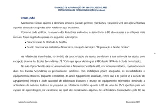 O MODELO DE AUTOAVALIÇÃO DAS BIBLIOTECAS ESCOLARES
                                        METODOLOGIAS DE OPERACIONALIZAÇÃO (Conclusão)


       CONCLUSÃO
       Mantendo reservas quanto à diminuta amostra que não permite conclusões relevantes será útil apresentarmos
algumas conclusões sugeridas pelos relatórios que analisámos.
       Como se pode verificar, na maioria dos Relatórios analisados, as referências à BE são escassas e as citações mais
comuns, foram registadas apenas nos seguintes sub-tópicos:
           Caracterização da Unidade de Gestão;
           Gestão dos recursos materiais e financeiros, integrado no tópico “Organização e Gestão Escolar”.

                                                                                                                            6
       As referências encontradas, no âmbito da caracterização da escola, constatam a sua existência na escola, com
excepção de uma das Escolas Secundárias c/3.ª Ciclo que apesar de integrar a RBE desde 1999 não é citada neste tópico.
       No sub-tópico “Gestão dos recursos materiais e financeiros” é citada a BE, em todos os relatórios, revelando-se em
duas das Escolas Secundárias as preocupações existentes com instalações pouco adequadas, as acessibilidades e
equipamentos obsoletos. Enquanto o Relatório, do único Agrupamento analisado, refere que a BE (talvez só a da sede de
Agrupamento) integra a Rede Nacional de Bibliotecas Escolares e dispõe de equipamento informático destinado a
actividades de natureza lúdica e de pesquisa, as referências contidas quanto à BE de uma das ES/3 apontam para um
espaço de aprendizagem por excelência, no qual são mencionadas algumas das actividades desenvolvidas pela BE no



    Maria Teresa Semedo                                                                                 Dezembro 2009
 
