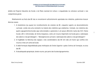 O MODELO DE AUTOAVALIÇÃO DAS BIBLIOTECAS ESCOLARES
                                        METODOLOGIAS DE OPERACIONALIZAÇÃO (Conclusão)


âmbito do Projecto Educativo da Escola e do Plano nacional de Leitura e enquadradas na estrutura curricular e nas
competências gerais.


      Relativamente ao facto das BE não se encontrarem suficientemente apontadas nos relatórios, poderemos invocar
diversas causas:
         1. A inexistência (ou quase) de reconhecimento do estatuto da BE, enquanto suporte ao desenvolvimento
            curricular, sendo esta uma constante na maioria dos relatórios que analisámos. Contudo, nos relatórios dos
            quatro agrupamentos/escolas aqui seleccionados o panorama é um pouco diferente numa das ES/3. Nesta
                                                                                                                          7
            Escola a BE é referenciada, de forma inequívoca, como um recurso importante da Escola para a valorização
            dos saberes e da aprendizagem – “Abrangência do currículo e valorização dos saberes e da aprendizagem”;
         2. A fragilidade na liderança das equipas e dos coordenadores das BE tem sido um factor que confina este
            recurso a mais um canto da Escola;
         3. A débil formação disponibilizada pelas Instituições de Ensino Superior e pelos Centros de Formação, na área
            das BE;
         4. A desadequada apropriação, desde recurso, por parte das Escolas/agrupamentos;




    Maria Teresa Semedo                                                                               Dezembro 2009
 
