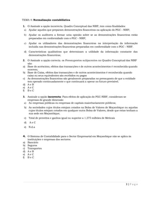 TEMA 4: Normalização contabilística

1. O Assinale a opção incorrecta. Quadro Conceptual das NIRF, tem como finalidades:
 a)   Ajudar aqueles que preparam demonstrações financeiras na aplicação do PGC - NIRF;
 b) Ajudar os auditores a formar uma opinião sobre se as demonstrações financeiras estão
    preparadas em conformidade com o PGC - NIRF;
 c)   Ajudar os utilizadores das demonstrações financeiras na interpretação da informação
      incluída nas demonstrações financeiras preparadas em conformidade com o PGC - NIRF.
 d) Características qualitativas que determinam a utilidade da informação constante das
    demonstrações financeiras;

2. O Assinale a opção correcta. os Pressupostos subjacentes no Quadro Conceptual das NIRF
   são:
a) Base do acréscimo, efeitos das transacções e de outros acontecimentos é reconhecida quando
   ocorrem;
b) Base de Caixa, efeitos das transacções e de outros acontecimentos é reconhecida quando
   caixa ou seus equivalentes são recebidos ou pagos
c) As demonstrações financeiras são geralmente preparadas no pressuposto de que a entidade
   tem operado continuadamente e que continuará a operar no futuro previsível.
d) A e B
e) A e C
f) B e C

3. Assinale a opção incorrecta: Para efeitos de aplicação do PGC-NIRF, consideram-se
      empresas de grande dimensão
 a)    As empresas públicas ou empresas de capitais maioritariamente públicos;
 b) As sociedades cujos títulos estejam cotados na Bolsa de Valores de Moçambique ou aquelas
    cujos títulos estejam cotados em qualquer outra Bolsa de Valores, desde que estas tenham a
    sua sede em Moçambique;
 c)   Total de proveitos e ganhos igual ou superior a 1.275 milhões de Meticais
 d)    AeC
 e)   N.d.a


4. O Sistema de Contabilidade para o Sector Empresarial em Moçambique não se aplica às
      instituições e empresas dos sectores:
a)    Bancário
b)    Seguros
c)    Transportes
d)    AeB
e)    AeC
f)    BeC




                                                                                      3|Page
 