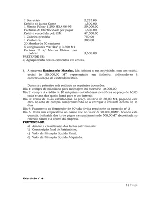 1 Secretária                            2,225.00
 Crédito s/ Lucas Come                   1,500.00
 1 Nissan Pulsar 1.200 MMA 08-95         30,000.00
 Facturas de Electricidade por pagar     1,500.00
 Crédito concedido pelo BIM              47,500.00
 1 Cadeira giratória                     750.00
 1 Ventoinha                             300.00
 20 Moedas de 50 centavos
 5 Congeladores “VETRA” @ 3.500 MT
 Factura 12 s/ Marcos Ubisse, por
    cobrar                               3,500.00
PRETENDE-SE:
a) Agrupamento destes elementos em contas.


3. A empresa Kanimambo Maxaka, Lda; iniciou a sua actividade, com um capital
   social de 50.000,00 MT representado em dinheiro, dedicando-se à
   comercialização de electrodoméstico.

   Durante o primeiro mês realizou as seguintes operações:
Dia 1: compra de mobiliário para montagem no escritório 10.000,00
Dia 2: compra à crédito de 10 máquinas calculadoras científicas ao preço de 60,00
   cada e uma das quais ficará para o uso interno.
Dia 3: venda de duas calculadoras ao preço unitário de 80,00 MT, pagando este
   50% no acto de compra comprometendo-se a entregar o restante dentro de 15
   dias.
Dia 4: Pagamento ao fornecedor de 60% da divida resultante da operação nº 2
Dia 5: Pediu um empréstimo ao banco abc no valor de 20.000,00MT, ficando esta
   quantia, deduzida dos juros pagos atempadamente de 500,00MT, depositada no
   referido banco e à ordem da empresa.
PRETENDE-SE:
   a) Análise e classificação dos factos patrimoniais;
   b) Composição final do Património;
   c) Valor da Situação Líquida Final;
   d) Valor da Situação Líquida Adquirida.




Exercício nº 4

                                                                        5|Page
 