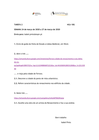 TAREFA 2 HCA 10G
SEMANA 24 de março de 2020 a 27 de março de 2020
Envio para: Isabel.pinto@esqm.pt
1. Envio do guião da Visita de Estudo a Lisboa Medieval, em Word.
2. Abre o link …..
https://artsandculture.google.com/streetview/ferrara-cidade-do-renascimento-e-seu-delta-
do-rio-
po/ygHkzgKrOBFETQ?sv_lng=11.61948866871221&sv_lat=44.83604108331306&sv_h=223.359
90
….. e viaja pela cidade de Ferrara.
2.1. Descreve a cidade do ponto de vista urbanístico.
2.2. Refere características do renascimento nos edifícios da cidade.
3. Neste link …..
https://artsandculture.google.com/usergallery/mAIyWP96GRUqJw
3.1. Escolhe uma obra de um artista do Renascimento e faz a sua análise.
Bom trabalho
Isabel Pinto