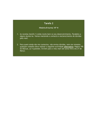 Tarefa 2
História B-turma 10º H
1. As novelas (tarefa 1) estão muito bem no seu desenvolvimento. Parabéns a
alguns alunos/as. Vamos mantendo o contacto e esclarecimento de dúvidas
pelo mail.
2. Para quem ainda não me contactou, não enviou dúvidas, nem me remeteu
qualquer trabalho deve realizar a seguinte actividade alternativa: Página 195
do Manual, as 4 questões. Enviem para o meu mail até sexta-feira dia 27 de
Março.