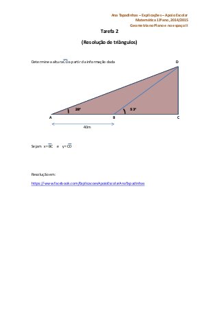 Ana Tapadinhas – Explicações – Apoio Escolar 
Matemática 11ºano, 2014/2015 
Geometria no Plano e no espaço II 
Tarefa 2 
(Resolução de triângulos) 
Determine a altura CD a partir da informação dada D 
28º 53º 
A B C 
40m 
Sejam x= BC e y= CD 
Resolução em: 
https://www.facebook.com/ExplicacoesApoioEscolarAnaTapadinhas 
