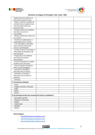 Dinamizar um blogue em Português | Out. a Nov.’ 2023
Este trabalho está licenciado com uma Licença Creative Commons - Atribuição-NãoComercial-al 4.0
2
reação pessoal à audição ou à
leitura de um texto ou obra.
- Avaliar e reforçar a partilha de
conhecimentos e experiências e
com discussão de diversos
pontos de vista.
- Divulgar textos e/ou trabalhos
dos alunos à turma e à
comunidade.
- Motivar e favorecer a leitura e/
ou a escrita.
- Incentivar a colaboração e a
cooperação entre os alunos.
- Criar estratégias e atividades
mais atrativas e eficazes de
ensino e aprendizagem.
- Facilitar o acesso a conteúdos e
informações da disciplina e de
interesse geral.
- Proporcionar um ambiente
mais lúdico de ensino e
aprendizagem.
- Construir projeto(s) no âmbito
da leitura e/ou da escrita.
- Criar um espaço e tempo de
diferenciação pedagógica.
- Aumentar a interação e
discussão entre os alunos.
- Aumentar a interação e
discussão entre os alunos e
visitantes.
- Outro(s):
C. Ferramentas utilizadas
- Texto
- Imagem, desenho, ilustração
- Vídeo
- Áudio
- Outras:
D. Há interação através dos comentários? Como se estabelece?
- Apreciação, opinião
- Resposta a solicitação
- Debate
- Colaboração
- Reflexão
- Outras:
Outros blogues:
- http://8csemtoques.wordpress.com/
- http://9csemtoques.wordpress.com/
- http://omelhordo8a.wordpress.com/
 