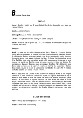 allet de Repertório


                                   GISELLE

Nome: Giselle ( ballet em 2 atos) Ballet Romântico baseado num texto de
Heinrich Heine

Música: Adolphe Adam

Coreografia: Jules Perroi e Jean Coralli

Libreto: Théophile Gautier e Vernoy de Saint- Georges

Estréia mundial, 28 de junho de 1841, no Théâtre de l’Academie Royale de
Musique, em Paris.

Sinopse:

Ato I: Um vale nos vinhedos das margens o Reno. Albrecht, duque da Silésia,
disfarçado de camponês, e Hilarion, um rude guarda-florestal, cortejam Giselle.
A mãe desta, Berthe, esta preocupada com as conseqüências que o excesso
de dança possa tr na saúde delicada da filha. O duque da Curlandia e a sua
filha Bathilde, que esta prometida a Albrecht, param para descansar d uma
caçada na quinta de Berthe, onde provam o primeiro vinho da época. Os
camponeses dançam. Depois a caça prossegue. Giselle e Albrecht juntam-se a
dança dos camponeses e a jovem é coroada rainha das vindimas. Hilarion,
despeitado, revela a todos a verdadeira identidade de Albrecht. A noticia
perturba Giselle, que perde a razão e morre.

Ato II: Sepultura de Giselle numa clareira do bosque. Para lá se dirigem
Hilarion e V para chorarem a morte da jovem. O espírito de Giselle surge a
Albrecht. Ela agora é uma das Wilis, as alma das jovens enganada pelos
amante. A sua rainha é Myrtha. Hilarion cai nas redes das Wilis e morre
afogado num lago vizinho, mas Albrecht salva-se por estar protegido pelo amor
de Giselle. Graças ao auxilio desta, consegue resistir a dança das Wilis, que se
prolonga até o amanhecer. Nesse momento desaparece o poder das Wilis, mas
também se desvanece o espírito de GIselle. Albrecht salvou-se, mas esta
sozinho.



                            O LAGO DOS CISNES

Nome: O lago dos cisnes (bailado em 4 atos)

Música: Pyotr Ilych Tchaikovsky
 