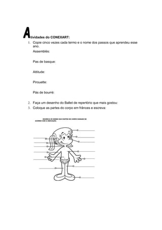 tividades do CONEXART:
1. Copie cinco vezes cada termo e o nome dos passos que aprendeu esse
   ano.
   Assemblés:


   Pas de basque:


   Attitude:


   Pirouette:


   Pás de bourré:


2. Faça um desenho do Ballet de repertório que mais gostou:
3. Coloque as partes do corpo em frânces e escreva:
 