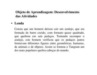 Objeto de Aprendizagem: Desenvolvimento
das Atividades
• Lenda
Consta que um homem deixou cair um azulejo, que era
formada de barro cozido, com formato quase quadrado,
que quebrou em sete pedaços. Tentando recompor o
azulejo, este homem verificou que os pedaços juntos
formavam diferentes figuras entre geométricas, humanas,
de animais e de objetos. Assim se formou o Tangram um
dos mais populares quebra-cabeças do mundo.
 