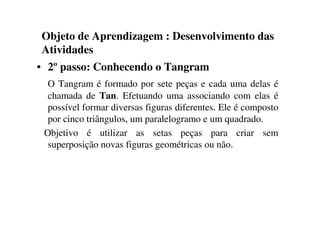 Objeto de Aprendizagem : Desenvolvimento das
Atividades
• 2º passo: Conhecendo o Tangram
O Tangram é formado por sete peças e cada uma delas é
chamada de Tan. Efetuando uma associando com elas é
possível formar diversas figuras diferentes. Ele é composto
por cinco triângulos, um paralelogramo e um quadrado.
Objetivo é utilizar as setas peças para criar sem
superposição novas figuras geométricas ou não.
 