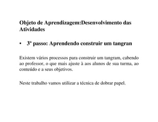 Objeto de Aprendizagem:Desenvolvimento das
Atividades
• 3º passo: Aprendendo construir um tangran
Existem vários processos para construir um tangram, cabendo
ao professor, o que mais ajuste à aos alunos de sua turma, ao
conteúdo e a seus objetivos.
Neste trabalho vamos utilizar a técnica de dobrar papel.
 
