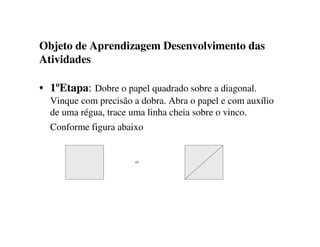 Objeto de Aprendizagem Desenvolvimento das
Atividades
• 1ºEtapa: Dobre o papel quadrado sobre a diagonal.
Vinque com precisão a dobra. Abra o papel e com auxílio
de uma régua, trace uma linha cheia sobre o vinco.
Conforme figura abaixo
⇨
 
