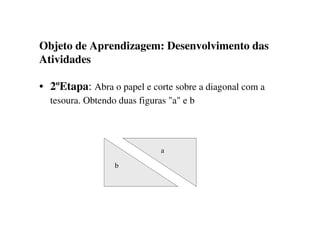 Objeto de Aprendizagem: Desenvolvimento das
Atividades
• 2ºEtapa: Abra o papel e corte sobre a diagonal com a
tesoura. Obtendo duas figuras "a" e b
a
b
 