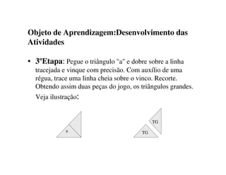 Objeto de Aprendizagem:Desenvolvimento das
Atividades
• 3ºEtapa: Pegue o triângulo "a" e dobre sobre a linha
tracejada e vinque com precisão. Com auxílio de uma
régua, trace uma linha cheia sobre o vinco. Recorte.
Obtendo assim duas peças do jogo, os triângulos grandes.
Veja ilustração:
TG
a TG
 