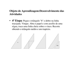 Objeto de Aprendizagem:Desenvolvimento das
Atividades
• 4º Etapa: Pegue o triângulo "b" e dobre na linha
tracejada. Vinque. Abra o papel e com auxílio de uma
régua, trace uma linha cheia sobre o vinco. Recorte
obtendo o triângulo médio e um trapézio.
TM
b
 