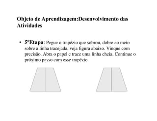 Objeto de Aprendizagem:Desenvolvimento das
Atividades
• 5ºEtapa: Pegue o trapézio que sobrou, dobre ao meio
sobre a linha tracejada, veja figura abaixo. Vinque com
precisão. Abra o papel e trace uma linha cheia. Continue o
próximo passo com esse trapézio.
 