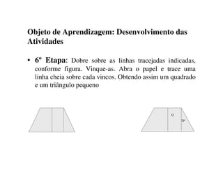 Objeto de Aprendizagem: Desenvolvimento das
Atividades
• 6º Etapa: Dobre sobre as linhas tracejadas indicadas,
conforme figura. Vinque-as. Abra o papel e trace uma
linha cheia sobre cada vincos. Obtendo assim um quadrado
e um triângulo pequeno
TP
Q
 