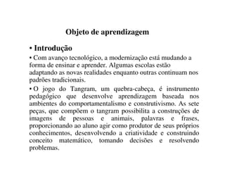 Objeto de aprendizagem
• Introdução
• Com avanço tecnológico, a modernização está mudando a
forma de ensinar e aprender. Algumas escolas estão
adaptando as novas realidades enquanto outras continuam nos
padrões tradicionais.
• O jogo do Tangram, um quebra-cabeça, é instrumento
pedagógico que desenvolve aprendizagem baseada nos
ambientes do comportamentalismo e construtivismo. As sete
peças, que compõem o tangram possibilita a construções de
imagens de pessoas e animais, palavras e frases,
proporcionando ao aluno agir como produtor de seus próprios
conhecimentos, desenvolvendo a criatividade e construindo
conceito matemático, tomando decisões e resolvendo
problemas.
 