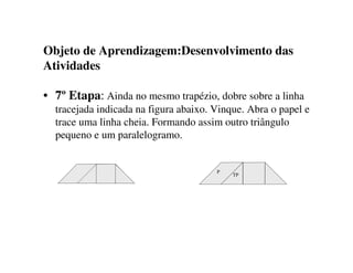 Objeto de Aprendizagem:Desenvolvimento das
Atividades
• 7º Etapa: Ainda no mesmo trapézio, dobre sobre a linha
tracejada indicada na figura abaixo. Vinque. Abra o papel e
trace uma linha cheia. Formando assim outro triângulo
pequeno e um paralelogramo.
TP
P
 