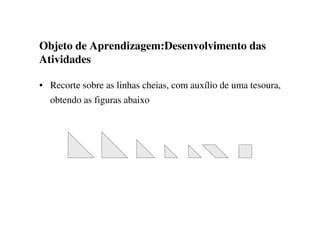 Objeto de Aprendizagem:Desenvolvimento das
Atividades
• Recorte sobre as linhas cheias, com auxílio de uma tesoura,
obtendo as figuras abaixo
 