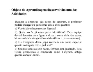 Objeto de Aprendizagem:Desenvolvimento das
Atividades
Durante a obtenção das peças do tangram, o professor
poderá indagar ou questionar aos alunos quantos:
a) Vocês já conhecem essas figuras?
b) Quais vocês já conseguem identificar? Cada equipe
deverá levantar uma figura e dizer o nome dela. (às vezes,
há necessidade de ajudá-los a identificar o paralelogramo).
c) Os triângulos desse jogo recebem um nome especial
quanto ao ângulo reto. Qual será?
d) Usando todas as sete peças, formem um quadrado. Esta
figura geométrica é conhecida como Tangram, antigo
quebra-cabeça Chinês.
 