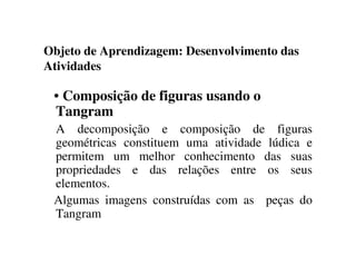 Objeto de Aprendizagem: Desenvolvimento das
Atividades
• Composição de figuras usando o
Tangram
A decomposição e composição de figuras
geométricas constituem uma atividade lúdica e
permitem um melhor conhecimento das suas
propriedades e das relações entre os seus
elementos.
Algumas imagens construídas com as peças do
Tangram
 