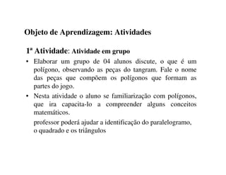 Objeto de Aprendizagem: Atividades
1ª Atividade: Atividade em grupo
• Elaborar um grupo de 04 alunos discute, o que é um
polígono, observando as peças do tangram. Fale o nome
das peças que compõem os polígonos que formam as
partes do jogo.
• Nesta atividade o aluno se familiarização com polígonos,
que ira capacita-lo a compreender alguns conceitos
matemáticos.
professor poderá ajudar a identificação do paralelogramo,
o quadrado e os triângulos
 