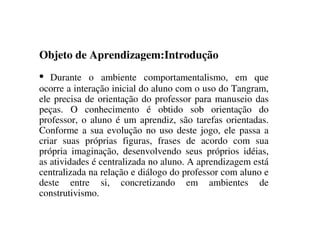 Objeto de Aprendizagem:Introdução
• Durante o ambiente comportamentalismo, em que
ocorre a interação inicial do aluno com o uso do Tangram,
ele precisa de orientação do professor para manuseio das
peças. O conhecimento é obtido sob orientação do
professor, o aluno é um aprendiz, são tarefas orientadas.
Conforme a sua evolução no uso deste jogo, ele passa a
criar suas próprias figuras, frases de acordo com sua
própria imaginação, desenvolvendo seus próprios idéias,
as atividades é centralizada no aluno. A aprendizagem está
centralizada na relação e diálogo do professor com aluno e
deste entre si, concretizando em ambientes de
construtivismo.
 