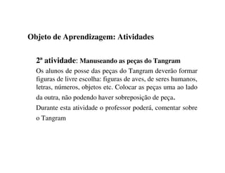 Objeto de Aprendizagem: Atividades
2ª atividade: Manuseando as peças do Tangram
Os alunos de posse das peças do Tangram deverão formar
figuras de livre escolha: figuras de aves, de seres humanos,
letras, números, objetos etc. Colocar as peças uma ao lado
da outra, não podendo haver sobreposição de peça.
Durante esta atividade o professor poderá, comentar sobre
o Tangram
 