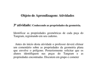 Objeto de Aprendizagem: Atividades
3ª atividade: Conhecendo as propriedades da geometria.
Identificar as propriedades geométricas de cada peça do
Tangram, registrando em seu caderno.
Antes do inicio desta atividade o professor deverá efetuar
um comentário sobre as propriedades da geometria plana
que envolve o polígono. Posteriormente solicitar que os
alunos identifiquem nas peças do Tangram e as
propriedades encontradas. Discutem em grupo e cometer
 