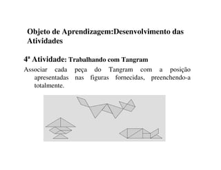 Objeto de Aprendizagem:Desenvolvimento das
Atividades
4ª Atividade: Trabalhando com Tangram
Associar cada peça do Tangram com a posição
apresentadas nas figuras fornecidas, preenchendo-a
totalmente.
 