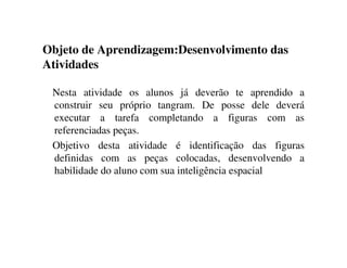 Objeto de Aprendizagem:Desenvolvimento das
Atividades
Nesta atividade os alunos já deverão te aprendido a
construir seu próprio tangram. De posse dele deverá
executar a tarefa completando a figuras com as
referenciadas peças.
Objetivo desta atividade é identificação das figuras
definidas com as peças colocadas, desenvolvendo a
habilidade do aluno com sua inteligência espacial
 