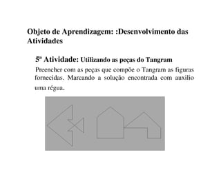 Objeto de Aprendizagem: :Desenvolvimento das
Atividades
5ª Atividade: Utilizando as peças do Tangram
Preencher com as peças que compõe o Tangram as figuras
fornecidas. Marcando a solução encontrada com auxilio
uma régua.
 