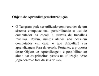 Objeto de Aprendizagem:Introdução
• O Tangram pode ser utilizado com recursos de um
sistema computacional, possibilitando o uso de
computador na escola e através de trabalhos
manuais. Porém, muitos alunos não possuem
computador em casa, o que dificultará sua
aprendizagem fora da escola. Portanto, a proposta
deste Objeto de Aprendizagem é possibilitar ao
aluno dar os primeiros passos na utilização deste
jogo dentro e fora da sala de aula.
 