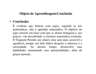 Objeto de Aprendizagem:Conclusão
• Conclusão:
É evidente que brincar com jogos, segundo as leis
matemáticas, não é aprender matemática. O objetivo do
jogo consiste em fazer com que os alunos brinquem e, aos
poucos, vão descobrindo a estrutura matemática existente.
O Tangram Permite aos alunos uma aula mais acessível e
agradável, porque seu lado lúdico desperta o interesse e a
curiosidade. Ao mesmo tempo, desenvolve suas
habilidades aumentando suas potencialidades, além do
prazer inerente.
 