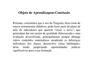 Objeto de Aprendizagem:Conclusão
Portanto, concluímos que o uso do Tangram, bem como de
outros instrumentos didáticos, pode fazer parte do plano de
aula de educadores que querem “ousar o novo”, que
pretendam dar um ensino de qualidade diferenciado e uma
avaliação diversificada, principalmente porque abrange
vários conteúdos matemáticos atendendo as diferenças
individuais dos alunos, desenvolve várias habilidades,
deste modo propiciando oportunidades práticas
significativas para a sua formação
 