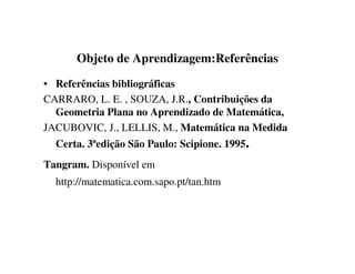 Objeto de Aprendizagem:Referências
• Referências bibliográficas
CARRARO, L. E. , SOUZA, J.R., Contribuições da
Geometria Plana no Aprendizado de Matemática,
JACUBOVIC, J., LELLIS, M., Matemática na Medida
Certa. 3ªedição São Paulo: Scipione. 1995.
Tangram. Disponível em
http://matematica.com.sapo.pt/tan.htm
 
