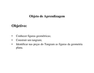 Objeto de Aprendizagem
Objetivo:
• Conhecer figuras geométricas;
• Construir um tangram;
• Identificar nas peças do Tangram as figuras da geometria
plana.
 