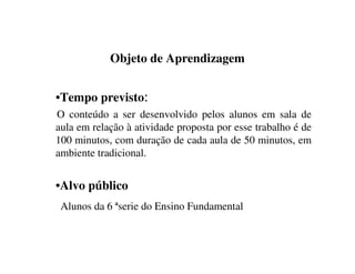Objeto de Aprendizagem
•Tempo previsto:
O conteúdo a ser desenvolvido pelos alunos em sala de
aula em relação à atividade proposta por esse trabalho é de
100 minutos, com duração de cada aula de 50 minutos, em
ambiente tradicional.
•Alvo público
Alunos da 6 ªserie do Ensino Fundamental
 